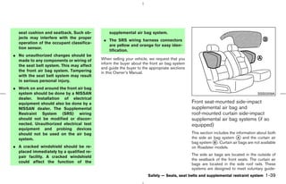 seat cushion and seatback. Such ob-         supplemental air bag system.
  jects may interfere with the proper
                                           ¼ The SRS wiring harness connectors
  operation of the occupant classifica-
                                             are yellow and orange for easy iden-
  tion sensor.
                                             tification.
¼ No unauthorized changes should be
  made to any components or wiring of     When selling your vehicle, we request that you
                                          inform the buyer about the front air bag system
  the seat belt system. This may affect
                                          and guide the buyer to the appropriate sections
  the front air bag system. Tampering     in this Owner’s Manual.
  with the seat belt system may result
  in serious personal injury.
¼ Work on and around the front air bag
  system should be done by a NISSAN                                                                                               SSS0209A
  dealer. Installation of electrical
  equipment should also be done by a                                                        Front seat-mounted side-impact
  NISSAN dealer. The Supplemental                                                           supplemental air bag and
  Restraint System (SRS) wiring                                                             roof-mounted curtain side-impact
  should not be modified or discon-                                                         supplemental air bag systems (if so
  nected. Unauthorized electrical test                                                      equipped)
  equipment and probing devices
  should not be used on the air bag                                                         This section includes the information about both
  system.                                                                                   the side air bag system k and the curtain air
                                                                                                                       A
                                                                                            bag system k . Curtain air bags are not available
                                                                                                         B
¼ A cracked windshield should be re-                                                        on Roadster models.
  placed immediately by a qualified re-
                                                                                            The side air bags are located in the outside of
  pair facility. A cracked windshield
                                                                                            the seatback of the front seats. The curtain air
  could affect the function of the
                                                                                            bags are located in the side roof rails. These
                                                                                            systems are designed to meet voluntary guide-
                                                                    Safety — Seats, seat belts and supplemental restraint system       1-39



                                                                               ੬ 07.7.25/Z33-D/V5.0 ੭
 