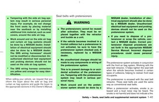 Seat belts with pretensioners
 ¼ Tampering with the side air bag sys-                                                               NISSAN dealer. Installation of elec-
   tem may result in serious personal                                                                 trical equipment should also be done
   injury. For example, do not change                              WARNING                            by a NISSAN dealer. Unauthorized
   the front seats by placing material                                                                electrical test equipment and probing
   near the seatback or by installing               ¼ The pretensioners cannot be reused              devices should not be used on the
   additional trim material, such as seat             after activation. They must be re-              pretensioner system.
   covers, around the side air bag.                   placed together with the retractor
                                                      and buckle as a unit.                        ¼ If you need to dispose of a pre-
 ¼ Work around and on the side air bag                                                               tensioner or scrap the vehicle, con-
   and curtain air bag systems should               ¼ If the vehicle becomes involved in a           tact a NISSAN dealer. Correct pre-
   be done by a NISSAN dealer. Instal-                frontal collision but a pretensioner is        tensioner disposal procedures are
   lation of electrical equipment should              not activated, be sure to have the             set forth in the appropriate NISSAN
   also be done by a NISSAN dealer.                   pretensioner system checked and, if            Service Manual. Incorrect disposal
   The SRS wiring harnesses* should                   necessary, replaced by a NISSAN                procedures could cause personal
   not be modified or disconnected. Un-               dealer.                                        injury.
   authorized electrical test equipment             ¼ No unauthorized changes should be
   and probing devices should not be                  made to any components or wiring of        The pretensioner system activates in conjunction
   used on the side air bag system.                   the pretensioner system.                   with the front air bag system. Working with the
 * The SRS wiring harness connectors                                                             seat belt retractor, it helps tighten the seat belt
                                                      This is to prevent damage to or acci-      when the vehicle becomes involved in certain
   are yellow and orange for easy iden-               dental activation of the pretension-       types of collisions, helping to restrain front seat
   tification.                                        ers. Tampering with the pretensioner       occupants.
When selling your vehicle, we request that you        system may result in serious per-
                                                                                                 The pretensioner is encased with the seat belt
inform the buyer about the side air bag and           sonal injury.
                                                                                                 retractor. These seat belts are used the same
curtain air bag systems and guide the buyer to      ¼ Work around and on the preten-             way as conventional seat belts.
the appropriate sections in this Owner’s Manual.      sioner system should be done by a          When a pretensioner activates, smoke is re-
                                                                                                 leased and a loud noise may be heard. The
                                                                                                 smoke is not harmful and does not indicate a fire.
                                                                           Safety — Seats, seat belts and supplemental restraint system      1-41



                                                                                     ੬ 07.7.25/Z33-D/V5.0 ੭
 