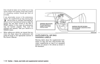 Care should be taken not to inhale it as it may
cause irritation and choking. Those with a history
of a breathing condition should get fresh air
promptly.
If any abnormality occurs in the pretensioner
system, the supplemental air bag warning light
        will not come on, will flash intermittently or
will turn on for 7 seconds and remain on after the
ignition key has been turned to the ON or
START position. In this case, the pretensioner
may not function properly. They must be
checked and repaired. Take your vehicle to a
NISSAN dealer.
When selling your vehicle, we request that you                                                                       SSS0206
inform the buyer about the pretensioner and
guide the buyer to the appropriate sections in           SUPPLEMENTAL AIR BAG
this Owner’s Manual.                                     WARNING LABELS
                                                         Warning labels about the supplemental front-
                                                         impact air bag and front seat-mounted side-
                                                         impact supplemental air bag (if so equipped)
                                                         systems are placed in the vehicle as shown in
                                                         the illustration.




1-42 Safety — Seats, seat belts and supplemental restraint system



                                                                                            ੬ 07.7.25/Z33-D/V5.0 ੭
 