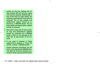 curtain air bag has inflated, the air
    bag module will not function again
    and must be replaced. Additionally, if
    any of the front air bags inflate, the
    activated pretensioners must also be
    replaced. The air bag module and
    pretensioner system should be re-
    placed by a NISSAN dealer. The air
    bag module and pretensioner system
    cannot be repaired.
 ¼ The front air bag, side air bag, curtain
   air bag and pretensioner systems
   should be inspected by a NISSAN
   dealer if there is any damage to the
   front end or side portion of the ve-
   hicle.
 ¼ If you need to dispose of these
   supplemental systems or scrap the
   vehicle, contact a NISSAN dealer.
    Correct disposal procedures are set
    forth in the appropriate NISSAN Ser-
    vice Manual. Incorrect disposal pro-
    cedures could cause personal injury.




1-44 Safety — Seats, seat belts and supplemental restraint system



                                                                    ੬ 07.7.25/Z33-D/V5.0 ੭
 
