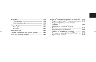 Windows ..............................................................................     2-39   HomeLink Universal Transceiver (if so equipped)....                                   2-43
    Power windows ............................................................             2-39     Programming HomeLink ...........................................                    2-43
    Automatic adjusting function ......................................                    2-40     Programming HomeLink for Canadian
Interior lights ........................................................................   2-41     customers .......................................................................   2-45
    Room light ......................................................................      2-41     Operating the HomeLink Universal
                                                                                                    Transceiver .....................................................................   2-45
    Map lights ......................................................................      2-41
                                                                                                    Programming trouble-diagnosis ...............................                       2-45
Vanity mirror light ...............................................................        2-42
                                                                                                    Clearing the programmed information ....................                            2-45
Luggage compartment light (Coupe models) .............                                     2-42     Reprogramming a single HomeLink button ........                                     2-45
Trunk light (Roadster models)..........................................                    2-42     If your vehicle is stolen ...............................................           2-46




                                                                                                                  ੬ 07.7.25/Z33-D/V5.0 ੭
 