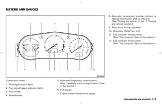 METERS AND GAUGES

                                                                                            8. Automatic transmission position indicator or
                                                                                               Manual transmission shift up indicator
                                                                                               (See “Driving the vehicle” in the “5. Starting
                                                                                               and driving” section.)
                                                                                            9. Reset knob for trip odometer
                                                                                            10. Odometer (Total/Twin trip)
                                                                                            11. Trip computer setting switch
                                                                                                (See “Trip computer” later in this section.)
                                                                                            12. Trip computer mode switch
                                                                                                (See “Trip computer” later in this section.)




                                                                                SIC3329

Combination meter:                       5. Instrument brightness control switch
                                            (See “Headlight and turn signal switch” later
1. Warning/Indicator lights
                                            in this section.)
2. Turn signal/hazard indicator lights
                                         6. Fuel gauge
3. Tachometer
                                         7. Engine coolant temperature gauge
4. Speedometer
                                                                                                            Instruments and controls    2-3



                                                                               ੬ 07.7.25/Z33-D/V5.0 ੭
 
