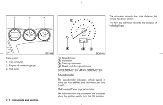 The odometer records the total distance the
                                                                                           vehicle has been driven.
                                                                                           The twin trip odometer records the distance of
                                                                                           individual trips.




                               SIC1948                                        SIC1949A

Triple meter:                            k Speedometer
                                         1

1. Trip computer                         k Odometer
                                         2
                                         k Twin trip odometer
                                         3
2. Engine oil pressure gauge             k Reset knob for trip odometer
                                         4
3. Volt meter
                                         SPEEDOMETER AND ODOMETER
                                         Speedometer
                                         The speedometer indicates vehicle speed in
                                         miles per hour (MPH) and kilometers per hour
                                         (km/h).
                                         Odometer/Twin trip odometer
                                         The odometer/twin trip odometer are displayed
                                         when the ignition switch is in the ON position.
2-4 Instruments and controls



                                                                              ੬ 07.7.25/Z33-D/V5.0 ੭
 