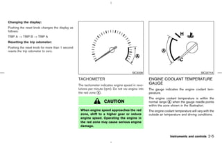 Changing the display:
Pushing the reset knob changes the display as
follows:
TRIP A → TRIP B → TRIP A
Resetting the trip odometer:
Pushing the reset knob for more than 1 second
resets the trip odometer to zero.




                                                                                       SIC3328                                            SIC2371A

                                                TACHOMETER                                         ENGINE COOLANT TEMPERATURE
                                                The tachometer indicates engine speed in revo-
                                                                                                   GAUGE
                                                lutions per minute (rpm). Do not rev engine into   The gauge indicates the engine coolant tem-
                                                the red zone k .
                                                               A                                   perature.
                                                                                                   The engine coolant temperature is within the
                                                                  CAUTION                          normal range k when the gauge needle points
                                                                                                                  A
                                                                                                   within the zone shown in the illustration.
                                                 When engine speed approaches the red              The engine coolant temperature will vary with the
                                                 zone, shift to a higher gear or reduce            outside air temperature and driving conditions.
                                                 engine speed. Operating the engine in
                                                 the red zone may cause serious engine
                                                 damage.


                                                                                                                   Instruments and controls    2-5



                                                                                      ੬ 07.7.25/Z33-D/V5.0 ੭
 