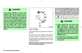 The low fuel warning light comes on when
                CAUTION                                                                         the fuel tank is getting low. Refuel as soon
                                                                                                as it is convenient, preferably before the
                                                                                                gauge reaches the E position. There will be
 If the gauge indicates a coolant tem-
                                                                                                a small reserve of fuel in the tank when the
 perature near the hot (H) end of the                                                           fuel gauge needle reaches the E position.
 normal range, reduce vehicle speed to
 decrease the temperature. If the gauge                                                         The       indicates that the fuel-filler door is
 is over the normal range, stop the ve-                                                         located on the passenger’s side of the vehicle.
 hicle as soon as safely possible. If the
 engine is overheated, continued opera-                                                                           CAUTION
 tion of the vehicle may seriously dam-
 age the engine. See “If your vehicle                                                            ¼ If the vehicle runs out of fuel, the
 overheats” in the “6. In case of emer-                                                                    malfunction indicator light
                                                                                    SIC2556
 gency” section for immediate action re-                                                           (MIL) may come on. Refuel as soon
 quired.                                    FUEL GAUGE                                             as possible. After a few driving trips,
                                                                                                   the       light should turn off. If the
                                            The gauge indicates the approximate fuel level in      light remains on after a few driving
                                            the tank.                                              trips, have the vehicle inspected by a
                                            The gauge may move slightly during braking,            NISSAN dealer.
                                            turning, acceleration, or going up or down hill.
                                                                                                 ¼ For additional information, see “Mal-
                                            The gauge needle is designed to move to the E          function indicator light (MIL)” later in
                                            (Empty) position when the ignition key is turned       this section.
                                            to the OFF position.
                                            Refill the fuel tank before the gauge regis-
                                            ters the E (Empty) position.




2-6 Instruments and controls



                                                                                   ੬ 07.7.25/Z33-D/V5.0 ੭
 