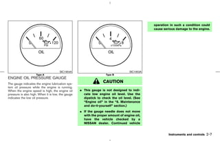 operation in such a condition could
                                                                                              cause serious damage to the engine.




                                      SIC1954A                                     SIC1953A
                     Type A                                        Type B
ENGINE OIL PRESSURE GAUGE
The gauge indicates the engine lubrication sys-
                                                                  CAUTION
tem oil pressure while the engine is running.
When the engine speed is high, the engine oil      ¼ This gauge is not designed to indi-
pressure is also high. When it is low, the gauge     cate low engine oil level. Use the
indicates the low oil pressure.                      dipstick to check the oil level. (See
                                                     “Engine oil” in the “8. Maintenance
                                                     and do-it-yourself” section.)
                                                   ¼ If the gauge needle does not move
                                                     with the proper amount of engine oil,
                                                     have the vehicle checked by a
                                                     NISSAN dealer. Continued vehicle


                                                                                                       Instruments and controls   2-7



                                                                                  ੬ 07.7.25/Z33-D/V5.0 ੭
 