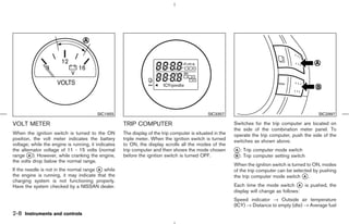 SIC1955                                               SIC3357                                           SIC2997

VOLT METER                                           TRIP COMPUTER                                         Switches for the trip computer are located on
                                                                                                           the side of the combination meter panel. To
When the ignition switch is turned to the ON         The display of the trip computer is situated in the   operate the trip computer, push the side of the
position, the volt meter indicates the battery       triple meter. When the ignition switch is turned      switches as shown above.
voltage; while the engine is running, it indicates   to ON, the display scrolls all the modes of the
the alternator voltage of 11 - 15 volts (normal      trip computer and then shows the mode chosen          k : Trip computer mode switch
                                                                                                           A
range k ). However, while cranking the engine,
        A                                            before the ignition switch is turned OFF.             k : Trip computer setting switch
                                                                                                           B
the volts drop below the normal range.
                                                                                                           When the ignition switch is turned to ON, modes
If the needle is not in the normal range k while
                                         A                                                                 of the trip computer can be selected by pushing
the engine is running, it may indicate that the                                                            the trip computer mode switch k .A
charging system is not functioning properly.
Have the system checked by a NISSAN dealer.                                                                Each time the mode switch k is pushed, the
                                                                                                                                         A
                                                                                                           display will change as follows:
                                                                                                           Speed indicator → Outside air temperature
                                                                                                           (ICY) → Distance to empty (dte) → Average fuel
2-8 Instruments and controls



                                                                                             ੬ 07.7.25/Z33-D/V5.0 ੭
 