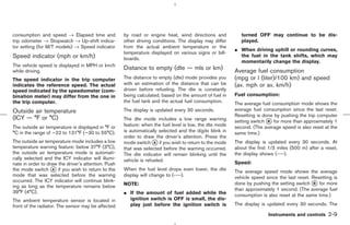 consumption and speed → Elapsed time and             by road or engine heat, wind directions and            turned OFF may continue to be dis-
trip odometer → Stopwatch → Up-shift indica-         other driving conditions. The display may differ       played.
tor setting (for M/T models) → Speed indicator       from the actual ambient temperature or the
                                                                                                         ¼ When driving uphill or rounding curves,
                                                     temperature displayed on various signs or bill-
Speed indicator (mph or km/h)                        boards.
                                                                                                           the fuel in the tank shifts, which may
                                                                                                           momentarily change the display.
The vehicle speed is displayed in MPH or km/h
while driving.
                                                     Distance to empty (dte — mls or km)                 Average fuel consumption
The speed indicator in the trip computer             The distance to empty (dte) mode provides you       (mpg or l (liter)/100 km) and speed
indicates the reference speed. The actual            with an estimation of the distance that can be      (av. mph or av. km/h)
speed indicated by the speedometer (com-             driven before refueling. The dte is constantly
bination meter) may differ from the one in           being calculated, based on the amount of fuel in    Fuel consumption:
the trip computer.                                   the fuel tank and the actual fuel consumption.      The average fuel consumption mode shows the
Outside air temperature                              The display is updated every 30 seconds.            average fuel consumption since the last reset.
                                                                                                         Resetting is done by pushing the trip computer
(ICY — °F or °C)                                     The dte mode includes a low range warning           setting switch k for more than approximately 1
                                                                                                                        B
The outside air temperature is displayed in °F or    feature: when the fuel level is low, the dte mode   second. (The average speed is also reset at the
°C in the range of −22 to 131°F (−30 to 55°C).       is automatically selected and the digits blink in   same time.)
                                                     order to draw the driver’s attention. Press the
The outside air temperature mode includes a low      mode switch k if you wish to return to the mode
                                                                    A                                    The display is updated every 30 seconds. At
temperature warning feature: below 37°F (3°C),       that was selected before the warning occurred.      about the first 1/3 miles (500 m) after a reset,
the outside air temperature mode is automati-        The dte indicator will remain blinking until the    the display shows (----).
cally selected and the ICY indicator will illumi-    vehicle is refueled.
nate in order to draw the driver’s attention. Push                                                       Speed:
the mode switch k if you wish to return to the
                   A                                 When the fuel level drops even lower, the dte       The average speed mode shows the average
mode that was selected before the warning            display will change to (----).                      vehicle speed since the last reset. Resetting is
occurred. The ICY indicator will continue blink-
                                                     NOTE:                                               done by pushing the setting switch k for more
                                                                                                                                              B
ing as long as the temperature remains below
                                                                                                         than approximately 1 second. (The average fuel
39°F (4°C).                                          ¼ If the amount of fuel added while the             consumption is also reset at the same time.)
The ambient temperature sensor is located in           ignition switch is OFF is small, the dis-
front of the radiator. The sensor may be affected      play just before the ignition switch is           The display is updated every 30 seconds. The

                                                                                                                        Instruments and controls    2-9



                                                                                            ੬ 07.7.25/Z33-D/V5.0 ੭
 