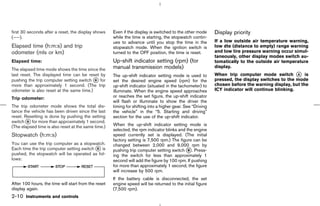 first 30 seconds after a reset, the display shows     Even if the display is switched to the other mode      Display priority
(----).                                               while the time is starting, the stopwatch contin-
                                                      ues to advance until you stop the time in the          If a low outside air temperature warning,
Elapsed time (h:m:s) and trip                         stopwatch mode. When the ignition switch is            low dte (distance to empty) range warning
odometer (mls or km)                                  turned to the OFF position, the time is reset.         and low tire pressure warning occur simul-
                                                                                                             taneously, other display modes switch au-
Elapsed time:                                         Up-shift indicator setting (rpm) (for                  tomatically to the outside air temperature
The elapsed time mode shows the time since the        manual transmission models)                            display.
last reset. The displayed time can be reset by        The up-shift indicator setting mode is used to         When trip computer mode switch k is   A
pushing the trip computer setting switch k for
                                          B           set the desired engine speed (rpm) for the             pressed, the display switches to the mode
more than approximately 1 second. (The trip           up-shift indicator (situated in the tachometer) to     chosen before the warning display, but the
odometer is also reset at the same time.)             illuminate. When the engine speed approaches           ICY indicator will continue blinking.
Trip odometer:                                        or reaches the set figure, the up-shift indicator
                                                      will flash or illuminate to show the driver the
The trip odometer mode shows the total dis-           timing for shifting into a higher gear. See “Driving
tance the vehicle has been driven since the last      the vehicle” in the “5. Starting and driving”
reset. Resetting is done by pushing the setting       section for the use of the up-shift indicator.
switch k for more than approximately 1 second.
        B
(The elapsed time is also reset at the same time.)    When the up-shift indicator setting mode is
                                                      selected, the rpm indicator blinks and the engine
Stopwatch (h:m:s)                                     speed currently set is displayed. (The initial
                                                      factory setting is 7,500 rpm.) The figure can be
You can use the trip computer as a stopwatch.         changed between 2,000 and 9,000 rpm by
Each time the trip computer setting switch k is
                                           B
                                                      pushing trip computer setting switch k . Press-
                                                                                              B
pushed, the stopwatch will be operated as fol-        ing the switch for less than approximately 1
lows:                                                 second will add the figure by 100 rpm. If pushing
                                                      for more than approximately 1 second, the figure
                                                      will increase by 500 rpm.
                                                      If the battery cable is disconnected, the set
After 100 hours, the time will start from the reset   engine speed will be returned to the initial figure
display again.                                        (7,500 rpm).
2-10 Instruments and controls



                                                                                               ੬ 07.7.25/Z33-D/V5.0 ੭
 