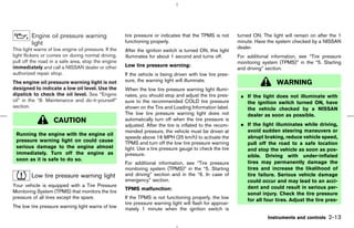 Engine oil pressure warning                  tire pressure or indicates that the TPMS is not       turned ON. The light will remain on after the 1
         light                                        functioning properly.                                 minute. Have the system checked by a NISSAN
This light warns of low engine oil pressure. If the                                                         dealer.
                                                      After the ignition switch is turned ON, this light
light flickers or comes on during normal driving,     illuminates for about 1 second and turns off.         For additional information, see “Tire pressure
pull off the road in a safe area, stop the engine                                                           monitoring system (TPMS)” in the “5. Starting
immediately and call a NISSAN dealer or other         Low tire pressure warning:
                                                                                                            and driving” section.
authorized repair shop.                               If the vehicle is being driven with low tire pres-
                                                      sure, the warning light will illuminate.
The engine oil pressure warning light is not                                                                                 WARNING
designed to indicate a low oil level. Use the         When the low tire pressure warning light illumi-
dipstick to check the oil level. See “Engine          nates, you should stop and adjust the tire pres-       ¼ If the light does not illuminate with
oil” in the “8. Maintenance and do-it-yourself”       sure to the recommended COLD tire pressure               the ignition switch turned ON, have
section.                                              shown on the Tire and Loading Information label.         the vehicle checked by a NISSAN
                                                      The low tire pressure warning light does not             dealer as soon as possible.
                    CAUTION                           automatically turn off when the tire pressure is
                                                      adjusted. After the tire is inflated to the recom-     ¼ If the light illuminates while driving,
                                                      mended pressure, the vehicle must be driven at           avoid sudden steering maneuvers or
 Running the engine with the engine oil
                                                      speeds above 16 MPH (25 km/h) to activate the            abrupt braking, reduce vehicle speed,
 pressure warning light on could cause                TPMS and turn off the low tire pressure warning          pull off the road to a safe location
 serious damage to the engine almost                  light. Use a tire pressure gauge to check the tire       and stop the vehicle as soon as pos-
 immediately. Turn off the engine as                  pressure.                                                sible. Driving with under-inflated
 soon as it is safe to do so.
                                                      For additional information, see “Tire pressure           tires may permanently damage the
                                                      monitoring system (TPMS)” in the “5. Starting            tires and increase the likelihood of
         Low tire pressure warning light              and driving” section and in the “6. In case of           tire failure. Serious vehicle damage
                                                      emergency” section.                                      could occur and may lead to an acci-
Your vehicle is equipped with a Tire Pressure                                                                  dent and could result in serious per-
                                                      TPMS malfunction:
Monitoring System (TPMS) that monitors the tire                                                                sonal injury. Check the tire pressure
pressure of all tires except the spare.               If the TPMS is not functioning properly, the low         for all four tires. Adjust the tire pres-
                                                      tire pressure warning light will flash for approxi-
The low tire pressure warning light warns of low      mately 1 minute when the ignition switch is
                                                                                                                         Instruments and controls    2-13



                                                                                              ੬ 07.7.25/Z33-D/V5.0 ੭
 