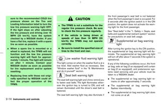 the front passenger’s seat belt is not fastened
    sure to the recommended COLD tire                              CAUTION                           when the front passenger’s seat is occupied. For
    pressure shown on the Tire and                                                                   5 seconds after the ignition switch is in the ON
    Loading Information label to turn the        ¼ The TPMS is not a substitute for the              position, the system does not activate the warn-
    low tire pressure warning light OFF.           regular tire pressure check. Be sure              ing light for the front passenger.
    If the light stays on after adjusting          to check the tire pressure regularly.             See “Seat belts” in the “1. Safety — Seats, seat
    the tire pressure and driving over 16                                                            belts and supplemental restraint system” section
    MPH (25 km/h), have the system               ¼ If the vehicle is being driven at
                                                                                                     for precautions on seat belt usage.
    checked by a NISSAN dealer. If you             speeds of less than 16 MPH (25
    have a flat tire, replace it with a spare      km/h), the TPMS may not operate                            Supplemental air bag warning
    tire as soon as possible.                      correctly.                                                 light
 ¼ When a spare tire is mounted or a             ¼ Be sure to install the specified size of          After turning the ignition key to the ON position,
   wheel is replaced, the TPMS will not            tires to the front and rear.                      the supplemental air bag warning light will illu-
   function and the low tire pressure                                                                minate. The supplemental air bag warning light
   warning light will flash for approxi-                                                             will turn off after about 7 seconds if the system is
   mately 1 minute. The light will remain
                                                         Low washer fluid warning light              operational.
   on after 1 minute. Contact your              This light comes on when the washer fluid is at a    If any of the following conditions occur, the front
   NISSAN dealer as soon as possible            low level. Add washer fluid as necessary. See        air bag, side air bag (if so equipped) and curtain
   for tire replacement and/or system           “Window washer fluid” in the “8. Maintenance         air bag (if so equipped), and pretensioner sys-
   resetting.                                   and do-it-yourself” section.                         tems need servicing and your vehicle must be
 ¼ Replacing tires with those not origi-                 Seat belt warning light                     taken to a NISSAN dealer.
   nally specified by NISSAN could af-
                                                The seat belt warning light and chime remind you     ¼ The supplemental air bag warning light re-
   fect the proper operation of the             to fasten seat belts. The light illuminates when-      mains on after approximately 7 seconds.
   TPMS.                                        ever the ignition key is turned to ON, and will      ¼ The supplemental air bag warning light
                                                remain illuminated until the driver’s seat belt is     flashes intermittently.
                                                fastened.
                                                                                                     ¼ The supplemental air bag warning light does
                                                The seat belt warning light may also illuminate if     not come on at all.
2-14 Instruments and controls



                                                                                       ੬ 07.7.25/Z33-D/V5.0 ੭
 