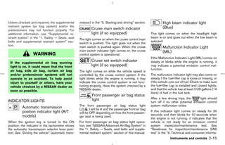 Unless checked and repaired, the supplemental       mission) in the “5. Starting and driving” section.               High beam indicator light
restraint system (air bag system) and/or the                                                                         (Blue)
pretensioners may not function properly. For                 Cruise main switch indicator
additional information, see “Supplemental re-                light (if so equipped)                         This light comes on when the headlight high
straint system” in the “1. Safety — Seats, seat                                                             beam is on and goes out when the low beam is
                                                    The light comes on when the cruise control main
belts and supplemental restraint system” sec-                                                               selected.
                                                    switch is pushed. The light goes out when the
tion.                                               main switch is pushed again. When the cruise                     Malfunction Indicator Light
                                                    main switch indicator light comes on, the cruise                 (MIL)
                  WARNING                           control system is operational.
                                                                                                            If the Malfunction Indicator Light (MIL) comes on
                                                             Cruise set switch indicator                    steady or blinks while the engine is running, it
 If the supplemental air bag warning
 light is on, it could mean that the front                   light (if so equipped)                         may indicate a potential emission control mal-
 air bag, side air bag, curtain air bag                                                                     function.
                                                    The light comes on while the vehicle speed is
 and/or pretensioner systems will not               controlled by the cruise control system. If the         The malfunction indicator light may also come on
 operate in an accident. To help avoid              light blinks while the engine is running, it may        steady if the fuel-filler cap is loose or missing, or
 injury to yourself or others, have your            indicate the cruise control system is not func-         if the vehicle runs out of fuel. Check to make sure
 vehicle checked by a NISSAN dealer as              tioning properly. Have the system checked by a          the fuel-filler cap is installed and closed tightly,
 soon as possible.                                  NISSAN dealer.                                          and that the vehicle has at least 3 US gallons (14
                                                                                                            liters) of fuel in the fuel tank.
                                                             Front passenger air bag status
                                                             light                                          After a few driving trips, the     light should
INDICATOR LIGHTS                                                                                            turn off if no other potential emission control
                                                    The front passenger air bag status light                system malfunction exists.
          Automatic transmission                    (       ) will be lit and the passenger front air bag
          position indicator light (A/T                                                                     If this indicator light comes on steady for 20
                                                    will be OFF depending on how the front passen-
          models)                                                                                           seconds and then blinks for 10 seconds when
                                                    ger seat is being used.
                                                                                                            the engine is not running, it indicates that the
When the ignition key is turned to the ON           For front passenger air bag status light opera-         vehicle is not ready for an emission control
position, the indicator in the tachometer shows     tion, see “NISSAN Advanced Air Bag System” in           system inspection/maintenance test. See
the automatic transmission selector lever posi-     the “1. Safety — Seats, seat belts and supple-          “Readiness for inspection/maintenance (I/M)
tion. See “Driving the vehicle” (automatic trans-   mental restraint system” section of this manual.        test” in the “9. Technical and consumer informa-
                                                                                                                           Instruments and controls       2-15



                                                                                              ੬ 07.7.25/Z33-D/V5.0 ੭
 