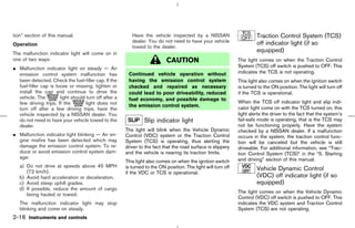 tion” section of this manual.                             Have the vehicle inspected by a NISSAN                        Traction Control System (TCS)
                                                          dealer. You do not need to have your vehicle                  off indicator light (if so
Operation                                                 towed to the dealer.
The malfunction indicator light will come on in
                                                                                                                        equipped)
one of two ways:                                                           CAUTION                             The light comes on when the Traction Control
¼ Malfunction indicator light on steady — An                                                                   System (TCS) off switch is pushed to OFF. This
  emission control system malfunction has               Continued vehicle operation without                    indicates the TCS is not operating.
  been detected. Check the fuel-filler cap. If the      having the emission control system                     This light also comes on when the ignition switch
  fuel-filler cap is loose or missing, tighten or       checked and repaired as necessary                      is turned to the ON position. The light will turn off
  install the cap and continue to drive the             could lead to poor driveability, reduced               if the TCS is operational.
  vehicle. The         light should turn off after a    fuel economy, and possible damage to
  few driving trips. If the         light does not                                                             When the TCS off indicator light and slip indi-
                                                        the emission control system.                           cator light come on with the TCS turned on, this
  turn off after a few driving trips, have the
  vehicle inspected by a NISSAN dealer. You                                                                    light alerts the driver to the fact that the system’s
  do not need to have your vehicle towed to the                 Slip indicator light                           fail-safe mode is operating, that is the TCS may
  dealer.                                                                                                      not be functioning properly. Have the system
                                                       The light will blink when the Vehicle Dynamic           checked by a NISSAN dealer. If a malfunction
¼ Malfunction indicator light blinking — An en-        Control (VDC) system or the Traction Control            occurs in the system, the traction control func-
  gine misfire has been detected which may             System (TCS) is operating, thus alerting the            tion will be canceled but the vehicle is still
  damage the emission control system. To re-           driver to the fact that the road surface is slippery    driveable. For additional information, see “Trac-
  duce or avoid emission control system dam-           and the vehicle is nearing its traction limits.         tion Control System (TCS)” in the “5. Starting
  age:                                                                                                         and driving” section of this manual.
                                                       This light also comes on when the ignition switch
   a) Do not drive at speeds above 45 MPH              is turned to the ON position. The light will turn off
      (72 km/h).
                                                                                                                        Vehicle Dynamic Control
                                                       if the VDC or TCS is operational.
   b) Avoid hard acceleration or deceleration.                                                                          (VDC) off indicator light (if so
   c) Avoid steep uphill grades.                                                                                        equipped)
   d) If possible, reduce the amount of cargo
                                                                                                               The light comes on when the Vehicle Dynamic
      being hauled or towed.
                                                                                                               Control (VDC) off switch is pushed to OFF. This
   The malfunction indicator light may stop                                                                    indicates the VDC system and Traction Control
   blinking and come on steady.                                                                                System (TCS) are not operating.
2-16 Instruments and controls



                                                                                                 ੬ 07.7.25/Z33-D/V5.0 ੭
 