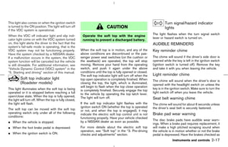 This light also comes on when the ignition switch                                                                       Turn signal/hazard indicator
is turned to the ON position. The light will turn off                        CAUTION                                    lights
if the VDC system is operational.
                                                                                                               The light flashes when the turn signal switch
When the VDC off indicator light and slip indi-           Operate the soft top with the engine
cator light come on with the VDC system turned                                                                 lever or hazard switch is turned on.
                                                          running to prevent a discharged battery.
on, this light alerts the driver to the fact that the                                                          AUDIBLE REMINDERS
system’s fail-safe mode is operating, that is the
VDC system may not be functioning properly.              When the soft top is in motion, and any of the        Key reminder chime
Have the system checked by a NISSAN dealer.              above conditions are discontinued or the pas-
If a malfunction occurs in the system, the VDC           senger power seat switches (on the cushion or         The chime will sound if the driver’s side door is
system function will be canceled but the vehicle         the seatback) are operated, the top will stop         opened while the key is left in the ignition switch
is still driveable. For additional information, see      moving. Remove your hand from the operating           (ignition switch is turned off). Remove the key
“Vehicle Dynamic Control (VDC) system” in the            switch, and push it again under the above             and take it with you when leaving the vehicle.
“5. Starting and driving” section of this manual.        conditions until the top is fully opened or closed.
                                                         The soft top indicator light will turn off when the   Light reminder chime
         Soft top indicator light                        top open operation is completely finished. When       The chime will sound when the driver’s door is
         (Roadster models)                               closing the top, the light, which is illuminated,
                                                                                                               opened with the headlight switch on unless the
                                                         will begin to flash when the top close operation
This light illuminates when the soft top is being                                                              key is in the ignition switch. Make sure to turn the
                                                         is completely finished. Securely engage the top
operated or it is stopped before reaching a full         to the vehicle by operating the top latch lever.      light switch off when you leave the vehicle.
open/close state. When the top is fully opened,          The light will turn off.
the light will turn off. When the top is fully closed,                                                         Seat belt warning chime
the light will flash.                                    If the soft top indicator light flashes with the      The chime will sound for about 6 seconds unless
                                                         ignition switch ON (whether the top is operated       the driver’s seat belt is securely fastened.
The soft top can be moved with the soft top              or not, and when the top is engaged), it may
operating switch only under all of the following         indicate the electric soft top control unit is not    Brake pad wear warning
conditions:                                              functioning properly. Have your vehicle checked
                                                                                                               The disc brake pads have audible wear warn-
¼ When the vehicle is stopped.                           by a NISSAN dealer as soon as possible.
                                                                                                               ings. When a brake pad requires replacement, it
¼ When the foot brake pedal is depressed.                For more details about the electric soft top          will make a high pitched scraping sound when
                                                         operation, see “Soft top” in the “3. Pre-driving      the vehicle is in motion whether or not the brake
¼ When the ignition switch is ON.                        checks and adjustments” section.                      pedal is depressed. Have the brakes checked as
                                                                                                                              Instruments and controls      2-17



                                                                                                 ੬ 07.7.25/Z33-D/V5.0 ੭
 