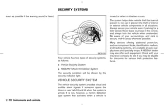SECURITY SYSTEMS

soon as possible if the warning sound is heard.                                                      moved or when a vibration occurs.
                                                                                                     The system helps deter vehicle theft but cannot
                                                                                                     prevent it, nor can it prevent the theft of interior
                                                                                                     or exterior vehicle components in all situations.
                                                                                                     Always secure your vehicle even if parking for a
                                                                                                     brief period. Never leave your keys in the vehicle,
                                                                                                     and always lock the vehicle when unattended.
                                                                                                     Be aware of your surroundings, and park in
                                                                                                     secure, well-lit areas whenever possible.
                                                                                                     Many devices offering additional protection,
                                                                                                     such as component locks, identification markers,
                                                                                                     and tracking systems, are available at auto sup-
                                                                                                     ply stores and specialty shops. A NISSAN dealer
                                                                                         SIC2132     may also offer such equipment. Check with your
                                                                                                     insurance company to see if you may be eligible
                                                  Your vehicle has two types of security systems,    for discounts for various theft protection fea-
                                                  as follows:                                        tures.
                                                  ¼ Vehicle Security System
                                                  ¼ NISSAN Vehicle Immobilizer System
                                                  The security condition will be shown by the
                                                  security indicator light.
                                                  VEHICLE SECURITY SYSTEM
                                                  The vehicle security system provides visual and
                                                  audible alarm signals if someone opens the
                                                  doors or rear hatch/trunk lid when the system is
                                                  armed. It is not, however, a motion detection
                                                  type system that activates when a vehicle is
2-18 Instruments and controls



                                                                                        ੬ 07.7.25/Z33-D/V5.0 ੭
 