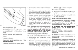 3. Close and lock all doors and rear hatch/trunk        UNLOCK            button on the keyfob.
                                                      lid.
                                                                                                        The alarm is activated by:
                                                      Lock all doors by using the key or the keyfob.
                                                                                                        ¼ Opening the door without using the key or
                                                      When using the keyfob, the hazard indicators
                                                                                                          keyfob.
                                                      flash twice to indicate all doors are locked.
                                                                                                        ¼ Opening the rear hatch or the trunk lid with-
                                                   4. Confirm that the security indicator light
                                                                                                          out using the keyfob.
                                                      comes on. The security indicator light glows
                                                      for about 30 seconds and then blinks. The         How to stop an activated alarm
                                                      system is now activated. If, during this 30
                                                      second time period, the door is unlocked by       The alarm will stop only by unlocking a door with
                                                      the key or the keyfob, or the ignition key is     the key, or by pushing the UNLOCK            but-
                                                      turned to ACC or ON, the system will not          ton on keyfob. The alarm will not stop if the
                                                      activate.                                         ignition key is turned to ACC or ON.
                                      SIC1699A
                                                   Even when the driver and/or passengers               If the system does not operate as de-
Security indicator light                           are in the vehicle, the system will activate         scribed above, have it checked by a
                                                   with all doors and rear hatch/trunk lid              NISSAN dealer.
This light k blinks whenever the ignition switch
           A
                                                   locked and ignition key off. Turn the igni-
is in the LOCK, OFF or ACC position. This is
                                                   tion key to ACC to turn the system off.              NISSAN VEHICLE IMMOBILIZER
normal.                                                                                                 SYSTEM
                                                   Vehicle security system activation
How to arm the vehicle security                                                                         The NISSAN Vehicle Immobilizer System will not
system                                             The security system will give the following alarm:   allow the engine to start without the use of the
1. Close all windows.                              ¼ The headlights blink and the horn sounds           registered key.
                                                     intermittently.                                    If the engine fails to start using the registered key
The system can be activated even if the
                                                   ¼ The alarm automatically turns off after ap-        (for example, when interference is caused by
windows are open.
                                                     proximately 50 seconds. However, the alarm         another registered key, an automated toll road
2. Remove the key from the ignition switch.          reactivates if the vehicle is tampered with        device or automated payment device on the key
                                                     again. The alarm can be shut off by unlocking      ring), restart the engine using the following
                                                     a door with the key, or by pushing the             procedures:
                                                                                                                       Instruments and controls       2-19



                                                                                          ੬ 07.7.25/Z33-D/V5.0 ੭
 