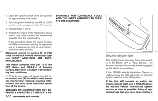 1. Leave the ignition switch in the ON position    SPONSIBLE FOR COMPLIANCE COULD
   for approximately 5 seconds.                    VOID THE USER’S AUTHORITY TO OPER-
                                                   ATE THE EQUIPMENT.
2. Turn the ignition switch to the OFF or LOCK
   position and wait approximately 10 seconds.
3. Repeat steps 1 and 2.
4. Restart the engine while holding the device
   (which may have caused the interference)
   separate from the registered key.
   If this procedure allows the engine to start,
   NISSAN recommends placing the registered
   key on a separate key ring to avoid interfer-
   ence from other devices.
                                                                                                                                SIC1699A
Statement related to section 15 of FCC
rules for NISSAN Vehicle Immobilizer Sys-                                               Security indicator light
tem (CONT ASSY-BCM, ANT ASSY-
IMMOBILISER)                                                                            This light k blinks whenever the ignition switch
                                                                                                   A
                                                                                        is in the LOCK, OFF or ACC position. This
This device complies with part 15 of the                                                function indicates the security system equipped
FCC Rules and RSS-210 of Industry                                                       on the vehicle is operational.
Canada. Operation is subject to the follow-
ing two conditions;                                                                     If the NISSAN Vehicle Immobilizer System is
                                                                                        malfunctioning, this light will remain on while the
(1) This device may not cause harmful in-
                                                                                        ignition switch is in the ON position.
terference, and (2) this device must accept
any interference received, including inter-                                             If the light still remains on and/or the
ference that may cause undesired opera-                                                 engine will not start, see a NISSAN dealer
tion of the device.                                                                     for NISSAN Vehicle Immobilizer System
CHANGES OR MODIFICATIONS NOT EX-                                                        service as soon as possible. Bring all reg-
PRESSLY APPROVED BY THE PARTY RE-                                                       istered keys that you have when visiting a
2-20 Instruments and controls



                                                                              ੬ 07.7.25/Z33-D/V5.0 ੭
 
