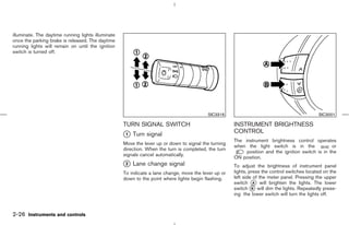 illuminate. The daytime running lights illuminate
once the parking brake is released. The daytime
running lights will remain on until the ignition
switch is turned off.




                                                                                          SIC3316                                             SIC3001

                                                    TURN SIGNAL SWITCH                                INSTRUMENT BRIGHTNESS
                                                    k Turn signal
                                                    1
                                                                                                      CONTROL
                                                                                                      The instrument brightness control operates
                                                    Move the lever up or down to signal the turning
                                                                                                      when the light switch is in the              or
                                                    direction. When the turn is completed, the turn
                                                                                                           position and the ignition switch is in the
                                                    signals cancel automatically.
                                                                                                      ON position.
                                                    k Lane change signal
                                                    2                                                 To adjust the brightness of instrument panel
                                                    To indicate a lane change, move the lever up or   lights, press the control switches located on the
                                                    down to the point where lights begin flashing.    left side of the meter panel. Pressing the upper
                                                                                                      switch k will brighten the lights. The lower
                                                                                                                A
                                                                                                      switch k will dim the lights. Repeatedly press-
                                                                                                               B
                                                                                                      ing the lower switch will turn the lights off.



2-26 Instruments and controls



                                                                                         ੬ 07.7.25/Z33-D/V5.0 ੭
 