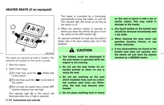HEATED SEATS (if so equipped)

                                                    The heater is controlled by a thermostat,
                                                    automatically turning the heater on and off.       on the seat or pierce it with a pin or
                                                    The indicator light will remain on as long as      similar object. This may result in
                                                    the switch is on.                                  damage to the heater.
                                                 3. When the vehicle’s interior is warmed, or        ¼ Any liquid spilled on the heated seat
                                                    before you leave the vehicle, be sure to turn      should be removed immediately with
                                                    the switch to the OFF position k .
                                                                                     3                 a dry cloth.
                                                 An optional ventilated net seat has this built-in   ¼ When cleaning the seat, never use
                                                 heater only in the seat cushion part, not in the      gasoline, benzine, thinner, or any
                                                 seatback.                                             similar materials.
                                                                                                     ¼ If any abnormalities are found or the
                                                                    CAUTION                            heated seat does not operate, turn
                                       SIC3002
                                                                                                       the switch off and have the system
The seats are warmed by built-in heaters. The     ¼ The battery could be discharged if                 checked by a NISSAN dealer.
switches are located on the center console.         the seat heater is operated while the
                                                    engine is not running.
1. Start the engine.
                                                  ¼ Do not use the seat heater for ex-
2. Select heat range.                               tended periods or when no one is
   k For high heat, push the
   1                              (High) side       using the seat.
      of the switch.                              ¼ Do not put anything on the seat
   k For low heat, push the
   2                             (Low) side of      which insulates heat, such as a blan-
      the switch.                                   ket, cushion, seat cover, etc. Other-
                                                    wise, the seat may become over-
   k For no heat, the switch has a center OFF
   3
      position between low and high.                heated.

   The indicator light k in the switch will
                        A                         ¼ Do not place anything hard or heavy
   illuminate when low or high is selected.
2-28 Instruments and controls



                                                                                        ੬ 07.7.25/Z33-D/V5.0 ੭
 