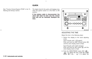 CLOCK

See “Traction Control System (TCS)” in the “5.   The digital clock (in the audio unit) displays time
Starting and driving” section.                   when the ignition switch is in the ACC or ON
                                                 position.
                                                 If the battery cable is disconnected, the
                                                 clock will reset its time and the correct
                                                 time will not be indicated. Readjust the
                                                 time.




                                                                                                                                                 SIC3003

                                                                                                       ADJUSTING THE TIME
                                                                                                       Adjust the time in the following steps:
                                                                                                       1. Switch the display to the clock adjusting
                                                                                                          mode.
                                                                                                          Type A (audio with 1 CD player):
                                                                                                          Push and hold the DISP (Clock) button k  A
                                                                                                          until the clock display starts to flash.
                                                                                                          Type B (audio with 6 CD changer):
                                                                                                          Push and hold the RPT button k until the
                                                                                                                                         B
                                                                                                          clock display starts to flash.
                                                                                                       2. Push the SEEK/TRACK button k (   C        ,
                                                                                                                ) to adjust the hour. Push the TUNE
                                                                                                          button k (
                                                                                                                   D          ,      ) to adjust the
2-30 Instruments and controls



                                                                                         ੬ 07.7.25/Z33-D/V5.0 ੭
 