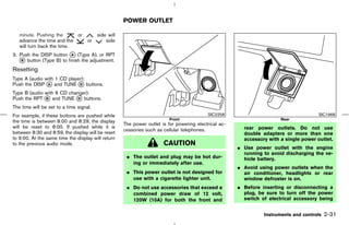 POWER OUTLET

   minute. Pushing the      or           side will
   advance the time and the         or       side
   will turn back the time.
3. Push the DISP button k (Type A), or RPT
                          A
   k button (Type B) to finish the adjustment.
    B

Resetting
Type A (audio with 1 CD player):
Push the DISP k and TUNE k buttons.
               A             D

Type B (audio with 6 CD changer):
Push the RPT k and TUNE k buttons.
              B             D

The time will be set to a time signal.
For example, if these buttons are pushed while                                             SIC2258                                      SIC1968
                                                                          Front                                         Rear
the time is between 8:00 and 8:29, the display
                                                     The power outlet is for powering electrical ac-
will be reset to 8:00. If pushed while it is                                                             rear power outlets. Do not use
                                                     cessories such as cellular telephones.
between 8:30 and 8:59, the display will be reset                                                         double adapters or more than one
to 9:00. At the same time the display will return                                                        accessory with a single power outlet.
to the previous audio mode.                                            CAUTION
                                                                                                       ¼ Use power outlet with the engine
                                                                                                         running to avoid discharging the ve-
                                                      ¼ The outlet and plug may be hot dur-              hicle battery.
                                                        ing or immediately after use.
                                                                                                       ¼ Avoid using power outlets when the
                                                      ¼ This power outlet is not designed for            air conditioner, headlights or rear
                                                        use with a cigarette lighter unit.               window defroster is on.
                                                      ¼ Do not use accessories that exceed a           ¼ Before inserting or disconnecting a
                                                        combined power draw of 12 volt,                  plug, be sure to turn off the power
                                                        120W (10A) for both the front and                switch of electrical accessory being


                                                                                                                 Instruments and controls   2-31



                                                                                          ੬ 07.7.25/Z33-D/V5.0 ੭
 