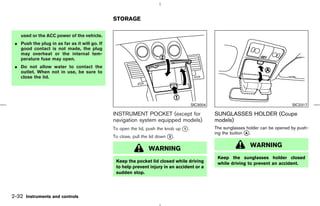 STORAGE

    used or the ACC power of the vehicle.
 ¼ Push the plug in as far as it will go. If
   good contact is not made, the plug
   may overheat or the internal tem-
   perature fuse may open.
 ¼ Do not allow water to contact the
   outlet. When not in use, be sure to
   close the lid.




                                                                                       SIC3004                                       SIC2317

                                               INSTRUMENT POCKET (except for                     SUNGLASSES HOLDER (Coupe
                                               navigation system equipped models)                models)
                                               To open the lid, push the knob up k .
                                                                                 1               The sunglasses holder can be opened by push-
                                                                                                 ing the button k .
                                                                                                                A
                                               To close, pull the lid down k .
                                                                           2

                                                                                                                 WARNING
                                                                 WARNING
                                                                                                  Keep the sunglasses holder closed
                                                Keep the pocket lid closed while driving          while driving to prevent an accident.
                                                to help prevent injury in an accident or a
                                                sudden stop.




2-32 Instruments and controls



                                                                                   ੬ 07.7.25/Z33-D/V5.0 ੭
 