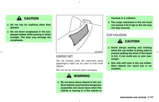 CAUTION                                                                       involved in a collision.
                                                                                          ¼ The cargo restrained in the net must
¼ Do not use for anything other than                                                        not exceed 4 lb (2 kg) or the net may
  glasses.                                                                                  not stay secured.
¼ Do not leave sunglasses in the sun-
  glasses holder while parking in direct                                                  CUP HOLDERS
  sunlight. The heat may damage the
  sunglasses.
                                                                                                          CAUTION
                                                                                          ¼ Avoid abrupt starting and braking
                                                                                            when the cup holder is being used to
                                                                               SIC3006
                                                                                            prevent spilling the drink. If the liquid
                                           CARGO NET                                        is hot, it can scald you or your pas-
                                                                                            senger.
                                           The net located under the instrument panel
                                           (passenger’s side) can be used to hold small   ¼ Use only soft cups in the cup holder.
                                           objects.                                         Hard objects can injure you in an
                                                                                            accident.
                                           The net can be removed when necessary.

                                                           WARNING
                                            ¼ Do not place sharp objects in the net.
                                              Such objects may become dangerous
                                              projectiles and cause injury when the
                                              vehicle is moving or if the vehicle is

                                                                                                      Instruments and controls   2-33



                                                                              ੬ 07.7.25/Z33-D/V5.0 ੭
 