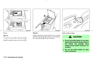 SIC3007                                         SIC3384                                       SIC3008

Front                                                 Type B:                                          Soft bottle holder
Type A:                                               Larger containers can be placed in the console
                                                      box. Push the button k to open the console box
                                                                            1                                          CAUTION
To open the cup holder, slide the lid k .
                                      1               lid. The partition k can be removed.
                                                                         A

Install the partition plate into the slit k .
                                          2                                                             ¼ Do not use bottle holder for any other
                                                                                                          objects that could be thrown about in
                                                                                                          the vehicle and possibly injure
                                                                                                          people during sudden braking or an
                                                                                                          accident.
                                                                                                        ¼ Do not use bottle holder for open
                                                                                                          liquid containers.



2-34 Instruments and controls



                                                                                          ੬ 07.7.25/Z33-D/V5.0 ੭
 
