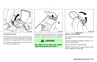 SIC3385                                                 SIC3010                                             SSS0203
                                                                                                                              Coupe model
CONSOLE BOX                                        If objects (coins, etc.) fall into the rear section of   REAR FLOOR BOX
                                                   the center console box, remove the rear wall k      B
Pushing the button k will open the lid slightly,
                    1                              of the box as shown, and pick up the objects.            The rear floor box is located behind the passen-
then pull up the lid manually k . The center
                               2                                                                            ger’s seat.
console box is equipped with a card holder k .
                                            A
                                                                        CAUTION                             Fold the passenger’s seatback forward to ac-
The inside tray (cup holder and partitions) can                                                             cess the rear floor box.
be removed by pulling it up.
                                                    Be careful not to pinch your fingers                    Coupe model: Pull on the lever k .
                                                                                                                                           A
                                                    when removing the rear wall k .
                                                                                B
                                                                                                            Roadster model: Push the upper portion of the
                                                                                                            power seatback tilt switch k .
                                                                                                                                       B




                                                                                                                          Instruments and controls    2-35



                                                                                              ੬ 07.7.25/Z33-D/V5.0 ੭
 