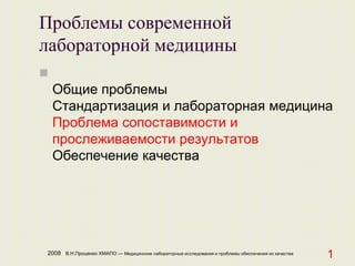 2008 В.Н.Проценко ХМАПО — Медицинские лабораторные исследования и проблемы обеспечения их качества
1
Проблемы современной
лабораторной медицины

Общие проблемы
Стандартизация и лабораторная медицина
Проблема сопоставимости и
прослеживаемости результатов
Обеспечение качества
 