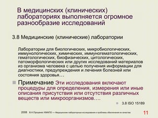 2008 В.Н.Проценко ХМАПО — Медицинские лабораторные исследования и проблемы обеспечения их качества
11
В медицинских (клинических)
лабораториях выполняется огромное
разнообразие исследований
3.8 Медицинские (клинические) лаборатории
Лаборатории для биологических, микробиологических,
иммунологических, химических, иммуногематологических,
гематологических, биофизических, цитологических,
патоморфологических или других исследований материалов
из организма человека с целью получения информации для
диагностики, предупреждения и лечения болезней или
состояния здоровья…
 Примечание Эти исследования включают
процедуры для определения, измерения или иные
описания присутствия или отсутствия различных
веществ или микроорганизмов….
 3.8 ISO 15189
 