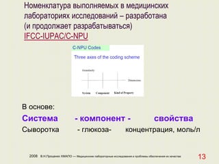 2008 В.Н.Проценко ХМАПО — Медицинские лабораторные исследования и проблемы обеспечения их качества
13
Номенклатура выполняемых в медицинских
лабораториях исследований – разработана
(и продолжает разрабатываться)
IFCC-IUPAC/C-NPU
В основе:
Система - компонент - свойства
Сыворотка - глюкоза- концентрация, моль/л
 
