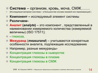 2008 В.Н.Проценко ХМАПО — Медицинские лабораторные исследования и проблемы обеспечения их качества
14
 Система – организм, кровь, моча, СМЖ…….
 {Исследуемый материал (система) – в большинстве случаев неживой или переживающий }
 Компонент – исследуемый элемент системы
 Различаем-
 Аналит (analyte) – это компонент , представленный в
наименовании измеряемого количества (измеряемой
величины) (ISO 17511);
 - глюкоза,
 Межуранд (measurand) – учитываются конкретные
особенности аналита, подлежащие исследованию
 Например, разные межуранды-
 Концентрация глюкозы в сыворотке
 Концентрация глюкозы в плазме
 Концентрация глюкозы в СМЖ
 