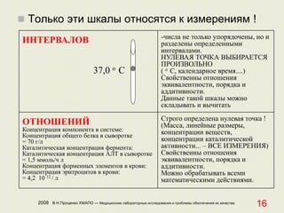 2008 В.Н.Проценко ХМАПО — Медицинские лабораторные исследования и проблемы обеспечения их качества
16
 Только эти шкалы относятся к измерениям !
ИНТЕРВАЛОВ
37,0 o С
-числа не только упорядочены, но и
разделены определенными
интервалами.
НУЛЕВАЯ ТОЧКА ВЫБИРАЕТСЯ
ПРОИЗВОЛЬНО
( o С, календарное время....)
Свойственны отношения
эквивалентности, порядка и
аддитивности.
Данные такой шкалы можно
складывать и вычитать
ОТНОШЕНИЙ
Концентрация компонента в системе:
Концентрация общего белка в сыворотке
= 70 г/л
Каталитическая концентрация фермента:
Каталитическая концентрация АЛТ в сыворотке
= 1,5 ммоль/ч л
Концентрация форменных элементов в крови:
Концентрация эритроцитов в крови:
= 4,2 10 12 / л
Строго определена нулевая точка !
(Масса, линейные размеры,
концентрации веществ,
концентрации каталитической
активности... – ВСЕ ИЗМЕРЕНИЯ)
Свойственны отношения
эквивалентности, порядка и
аддитивности.
Можно обрабатывать всеми
математическими действиями.
 