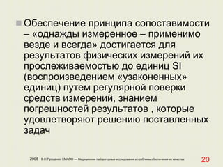 2008 В.Н.Проценко ХМАПО — Медицинские лабораторные исследования и проблемы обеспечения их качества
20
 Обеспечение принципа сопоставимости
– «однажды измеренное – применимо
везде и всегда» достигается для
результатов физических измерений их
прослеживаемостью до единиц SI
(воспроизведением «узаконенных»
единиц) путем регулярной поверки
средств измерений, знанием
погрешностей результатов , которые
удовлетворяют решению поставленных
задач
 