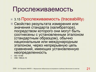 2008 В.Н.Проценко ХМАПО — Медицинские лабораторные исследования и проблемы обеспечения их качества
21
Прослеживаемость
 3.15 Прослеживаемость (traceability)
 Свойство результата измерения или
значения стандарта (калибратора),
посредством которого они могут быть
соотнесены с установленным эталоном
(стандартным образцом), обычно
национальным или международным
эталоном, через непрерывную цепь
сравнений, имеющих установленную
неопределенность
 ISO 15189
 VIM: 1993,6.10
 