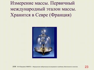 2008 В.Н.Проценко ХМАПО — Медицинские лабораторные исследования и проблемы обеспечения их качества
23
Измерение массы. Первичный
международный эталон массы.
Хранится в Севре (Франция)
 