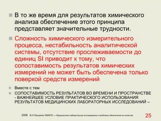 2008 В.Н.Проценко ХМАПО — Медицинские лабораторные исследования и проблемы обеспечения их качества
25
 В то же время для результатов химического
анализа обеспечение этого принципа
представляет значительные трудности.
 Сложность химического измерительного
процесса, нестабильность аналитической
системы, отсутствие прослеживаемости до
единиц SI приводит к тому, что
сопоставимость результатов химических
измерений не может быть обеспечена только
поверкой средств измерений
 Вместе с тем
 СОПОСТАВИМОСТЬ РЕЗУЛЬТАТОВ ВО ВРЕМЕНИ И ПРОСТРАНСТВЕ
- ВАЖНЕЙШЕЕ УСЛОВИЕ ПРАКТИЧЕСКОГО ИСПОЛЬЗОВАНИЯ
РЕЗУЛЬТАТОВ МЕДИЦИНСКИХ ЛАБОРАТОРНЫХ ИССЛЕДОВАНИЙ –
 