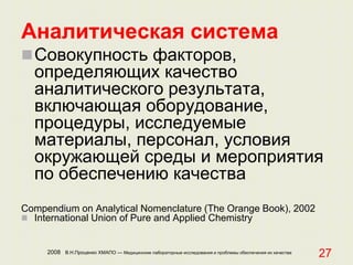 2008 В.Н.Проценко ХМАПО — Медицинские лабораторные исследования и проблемы обеспечения их качества
27
Аналитическая система
Совокупность факторов,
определяющих качество
аналитического результата,
включающая оборудование,
процедуры, исследуемые
материалы, персонал, условия
окружающей среды и мероприятия
по обеспечению качества
Compendium on Analytical Nomenclature (The Orange Book), 2002
 International Union of Pure and Applied Chemistry
 