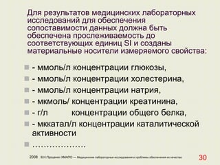 2008 В.Н.Проценко ХМАПО — Медицинские лабораторные исследования и проблемы обеспечения их качества
30
Для результатов медицинских лабораторных
исследований для обеспечения
сопоставимости данных должна быть
обеспечена прослеживаемость до
соответствующих единиц SI и созданы
материальные носители измеряемого свойства:
 - ммоль/л концентрации глюкозы,
 - ммоль/л концентрации холестерина,
 - ммоль/л концентрации натрия,
 - мкмоль/ концентрации креатинина,
 - г/л концентрации общего белка,
 - мккатал/л концентрации каталитической
активности
 ……………….
 
