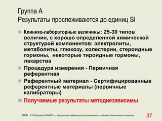 2008 В.Н.Проценко ХМАПО — Медицинские лабораторные исследования и проблемы обеспечения их качества
37
Группа А
Результаты прослеживаются до единиц SI
 Клинико-лабораторные величины: 25-30 типов
величин, с хорошо определенной химической
структурой компонентов: электролиты,
метаболиты, глюкозу, холестерин, стероидные
гормоны, некоторые тироидные гормоны,
лекарства
 Процедура измерения - Первичная
референтная
 Референтный материал - Сертифицированные
референтные материалы (первичные
калибраторы)
 Получаемые результаты методнезависимы
 
