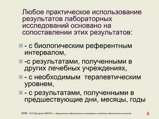 2008 В.Н.Проценко ХМАПО — Медицинские лабораторные исследования и проблемы обеспечения их качества
4
Любое практическое использование
результатов лабораторных
исследований основано на
сопоставлении этих результатов:
 - с биологическим референтным
интервалом,
 -с результатами, полученными в
других лечебных учреждениях,
 - с необходимым терапевтическим
уровнем,
 - с результатами, полученными в
предшествующие дни, месяцы, годы
 