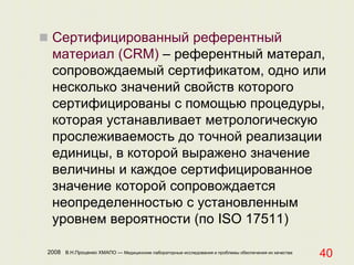 2008 В.Н.Проценко ХМАПО — Медицинские лабораторные исследования и проблемы обеспечения их качества
40
 Сертифицированный референтный
материал (CRM) – референтный матерал,
сопровождаемый сертификатом, одно или
несколько значений свойств которого
сертифицированы с помощью процедуры,
которая устанавливает метрологическую
прослеживаемость до точной реализации
единицы, в которой выражено значение
величины и каждое сертифицированное
значение которой сопровождается
неопределенностью с установленным
уровнем вероятности (по ISO 17511)
 