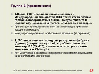 2008 В.Н.Проценко ХМАПО — Медицинские лабораторные исследования и проблемы обеспечения их качества
43
Группа В (продолжение)
 3.Около 300 типов величин, отсылаемых к
Международным Стандартам ВОЗ, таких, как белковые
гормоны, поверхностный антиген вируса гепатита В
(подтип ad), некоторые антитела, опухолевые маркеры.
 Протокол для приписывания значения (не международно-признанная
референтная методика)
 Международно-признанные калибровочные материалы (не первичные)
 4. 300 типов величин: продукты разрушения фибрина
(Д-димер) маркеры опухолей, подобные раковому
антигену 125 (СА-125), а также антитела против таких
антигенов, как Chlamydia.
 Нет международно-согласованной референтной методики. Принимается
за основу методика изготовителя
 