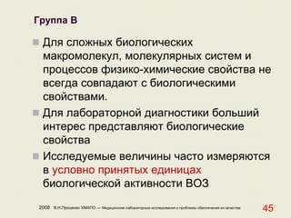 2008 В.Н.Проценко ХМАПО — Медицинские лабораторные исследования и проблемы обеспечения их качества
45
Группа В
 Для сложных биологических
макромолекул, молекулярных систем и
процессов физико-химические свойства не
всегда совпадают с биологическими
свойствами.
 Для лабораторной диагностики больший
интерес представляют биологические
свойства
 Исследуемые величины часто измеряются
в условно принятых единицах
биологической активности ВОЗ
 