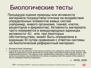2008 В.Н.Проценко ХМАПО — Медицинские лабораторные исследования и проблемы обеспечения их качества
46
Биологические тесты
Процедура оценки природы или активности
материала посредством отклика на воздействия
определенных элементов живых систем
(например, живого организма, тканей, клеток,
рецепторов и ферментов). Активность материала
часто измеряется в международных единицах
активности -IU, или, при некоторых
обстоятельствах, может быть определена в
единицах SI путем сравнения с ответом системы
на биологический референтный материал.
 Biological tests (bioassay)
 A procedure for the estimation of the nature or potency of a material by means of the reaction that
follows its application to some elements of a living system (examples include animals, tissues, cells,
receptorsand enzymes). The potency of the material being measured is often defined in IUs or, in
some circumstances, may be defined in SI units,by comparison with the reaction of the system to
that of a biological reference preparation.
 WHO, 2006
 