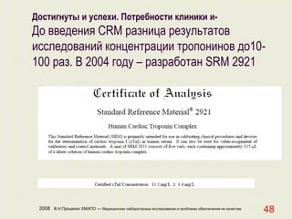 2008 В.Н.Проценко ХМАПО — Медицинские лабораторные исследования и проблемы обеспечения их качества
48
Достигнуты и успехи. Потребности клиники и-
До введения CRM разница результатов
исследований концентрации тропонинов до10-
100 раз. В 2004 году – разработан SRM 2921
 