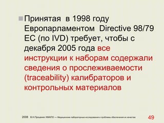 2008 В.Н.Проценко ХМАПО — Медицинские лабораторные исследования и проблемы обеспечения их качества
49
Принятая в 1998 году
Европарламентом Directive 98/79
EC (по IVD) требует, чтобы с
декабря 2005 года все
инструкции к наборам содержали
сведения о прослеживаемости
(traceability) калибраторов и
контрольных материалов
 