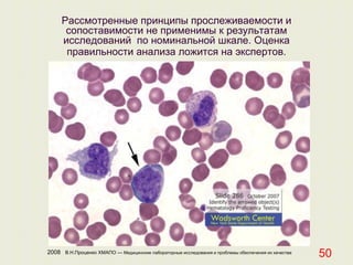 2008 В.Н.Проценко ХМАПО — Медицинские лабораторные исследования и проблемы обеспечения их качества
50
Рассмотренные принципы прослеживаемости и
сопоставимости не применимы к результатам
исследований по номинальной шкале. Оценка
правильности анализа ложится на экспертов.
 