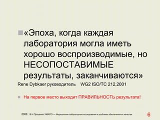 2008 В.Н.Проценко ХМАПО — Медицинские лабораторные исследования и проблемы обеспечения их качества
6
«Эпоха, когда каждая
лаборатория могла иметь
хорошо воспроизводимые, но
НЕСОПОСТАВИМЫЕ
результаты, заканчиваются»
Rene Dybkaer руководитель WG2 ISO/TC 212,2001
 На первое место выходит ПРАВИЛЬНОСТЬ результата!
 